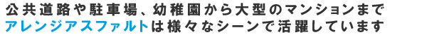 公共道路や駐車場、幼稚園から大型のマンションまでアレンジアスファルトは様々なシーンで活躍しています